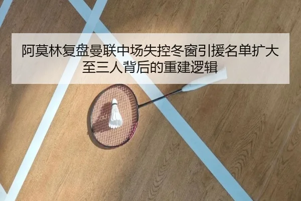 阿莫林复盘曼联中场失控冬窗引援名单扩大至三人背后的重建逻辑